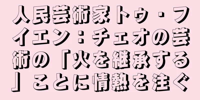 人民芸術家トゥ・フイエン：チェオの芸術の「火を継承する」ことに情熱を注ぐ