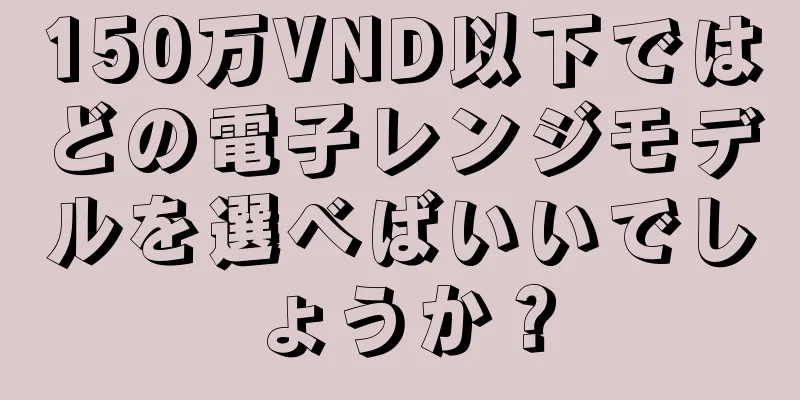 150万VND以下ではどの電子レンジモデルを選べばいいでしょうか？