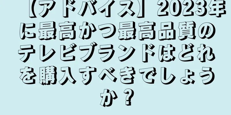 【アドバイス】2023年に最高かつ最高品質のテレビブランドはどれを購入すべきでしょうか？