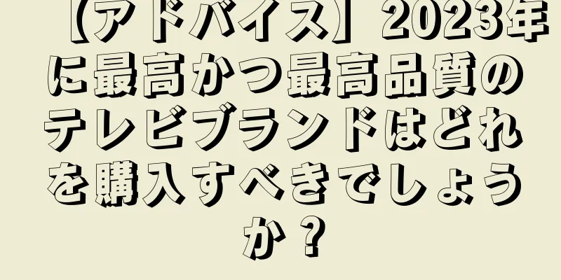 【アドバイス】2023年に最高かつ最高品質のテレビブランドはどれを購入すべきでしょうか？