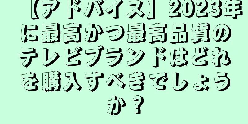 【アドバイス】2023年に最高かつ最高品質のテレビブランドはどれを購入すべきでしょうか？